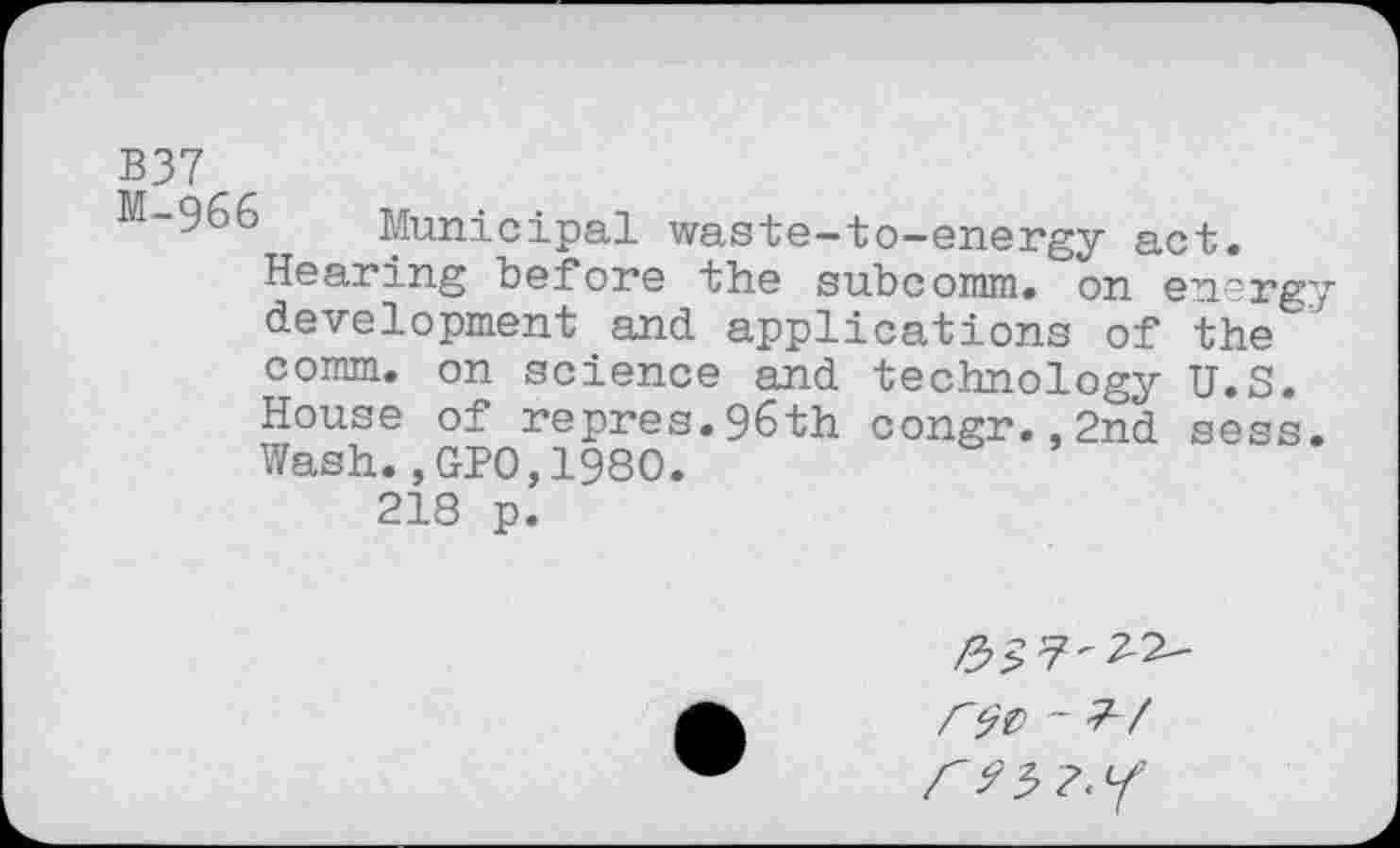 ﻿B37
M-966 Municipal waste-to-energy act.
Hearing before the subcomm. on energy development and applications of the ' comm, on science and technology U.S. House of repres.96th congr.,2nd sess. Wash.,GPO,I960. 218 p.
#£7-22-/ r ^3?«/